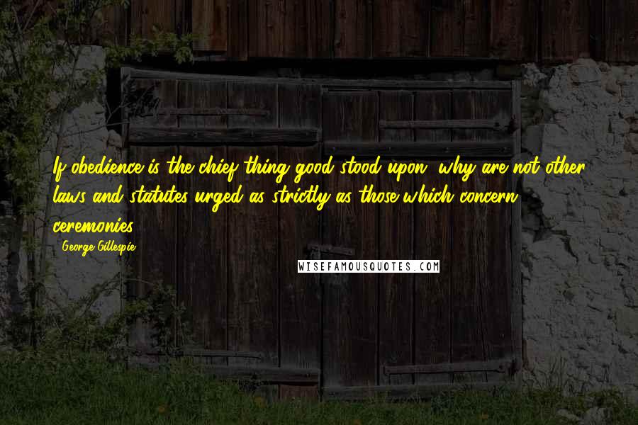 George Gillespie Quotes: If obedience is the chief thing good stood upon, why are not other laws and statutes urged as strictly as those which concern ceremonies?