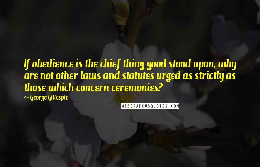 George Gillespie Quotes: If obedience is the chief thing good stood upon, why are not other laws and statutes urged as strictly as those which concern ceremonies?