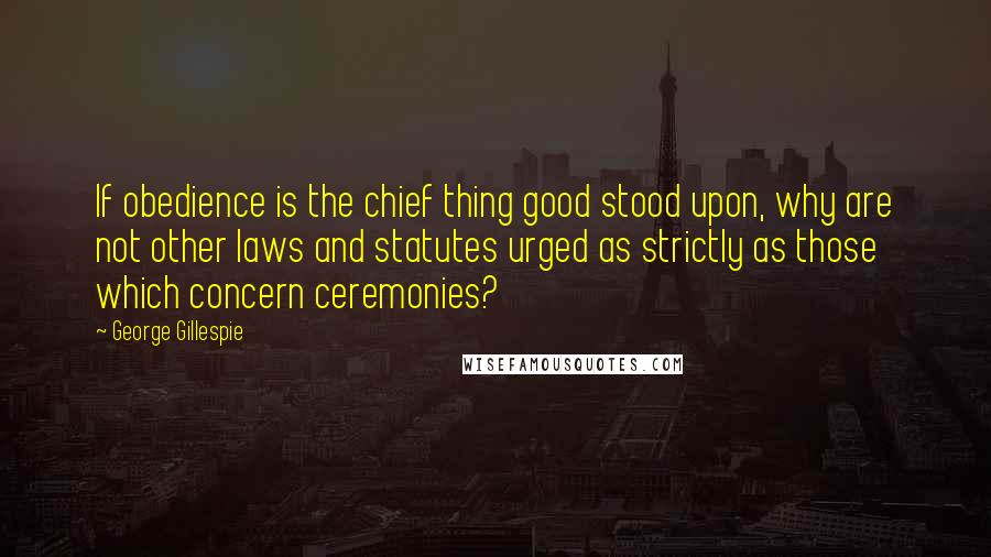 George Gillespie Quotes: If obedience is the chief thing good stood upon, why are not other laws and statutes urged as strictly as those which concern ceremonies?