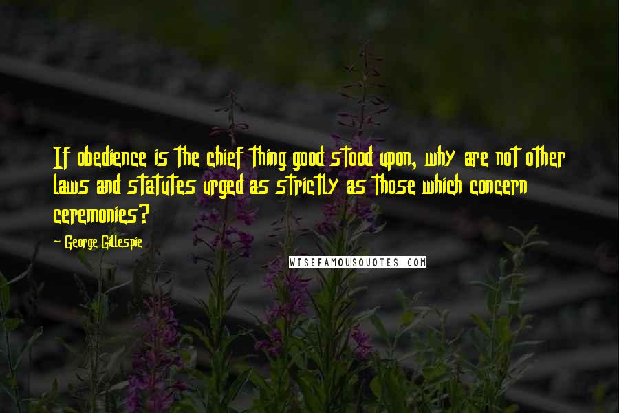 George Gillespie Quotes: If obedience is the chief thing good stood upon, why are not other laws and statutes urged as strictly as those which concern ceremonies?