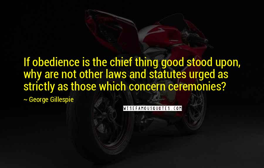 George Gillespie Quotes: If obedience is the chief thing good stood upon, why are not other laws and statutes urged as strictly as those which concern ceremonies?