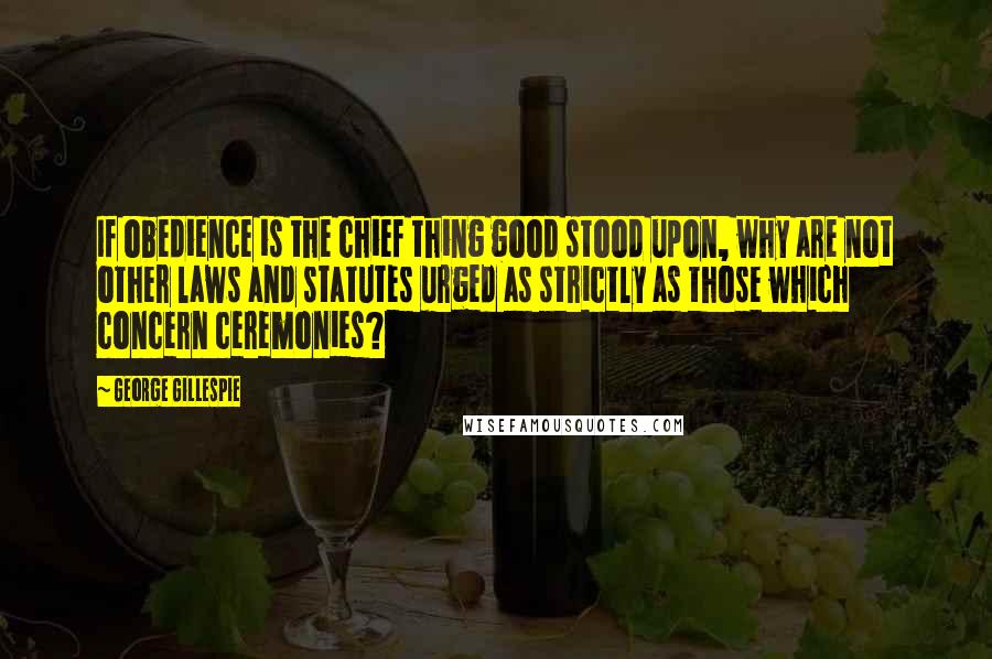 George Gillespie Quotes: If obedience is the chief thing good stood upon, why are not other laws and statutes urged as strictly as those which concern ceremonies?