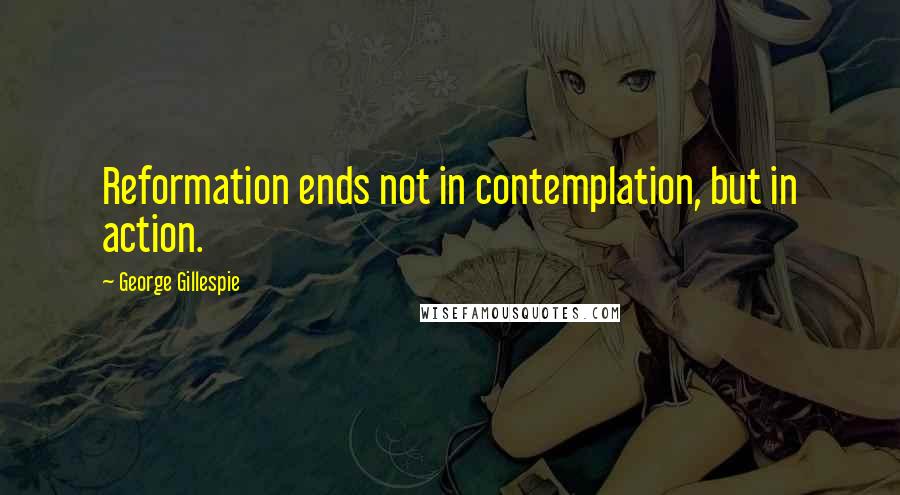 George Gillespie Quotes: Reformation ends not in contemplation, but in action.