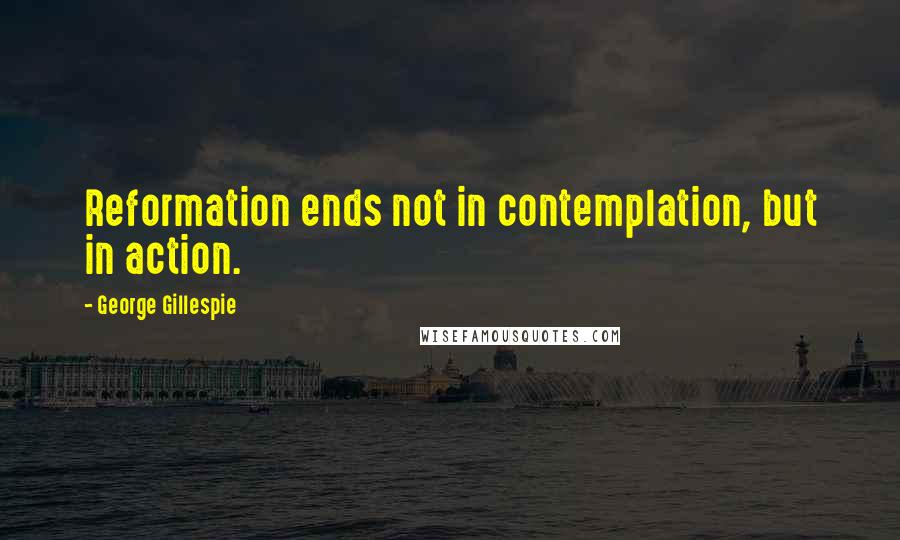 George Gillespie Quotes: Reformation ends not in contemplation, but in action.