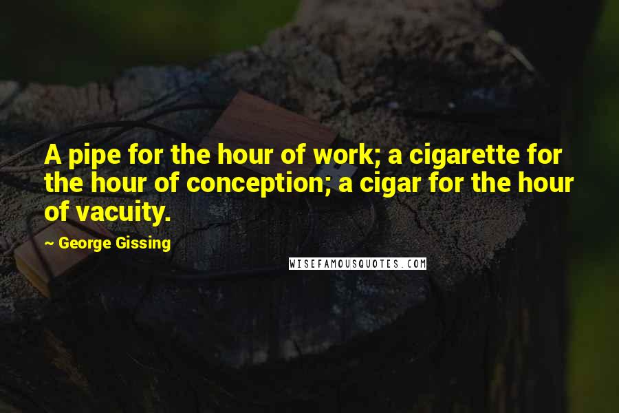 George Gissing Quotes: A pipe for the hour of work; a cigarette for the hour of conception; a cigar for the hour of vacuity.