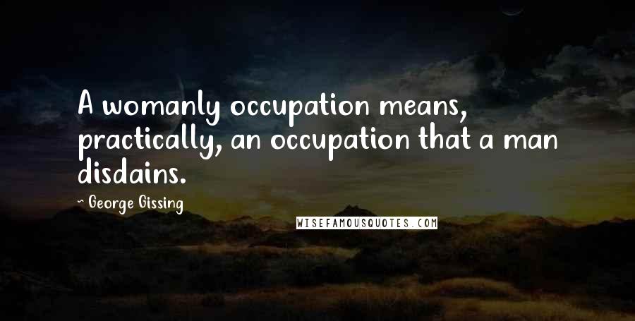 George Gissing Quotes: A womanly occupation means, practically, an occupation that a man disdains.