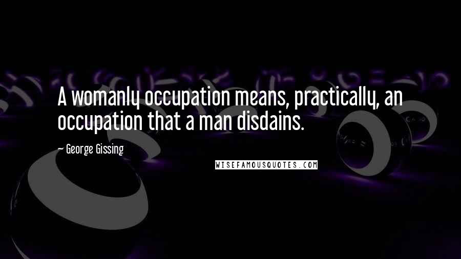 George Gissing Quotes: A womanly occupation means, practically, an occupation that a man disdains.