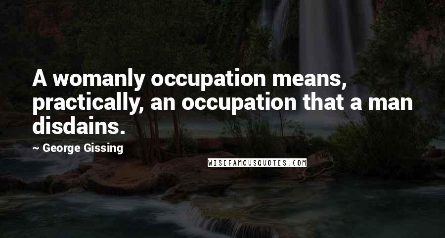 George Gissing Quotes: A womanly occupation means, practically, an occupation that a man disdains.