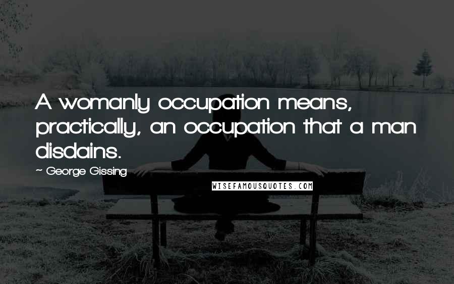 George Gissing Quotes: A womanly occupation means, practically, an occupation that a man disdains.