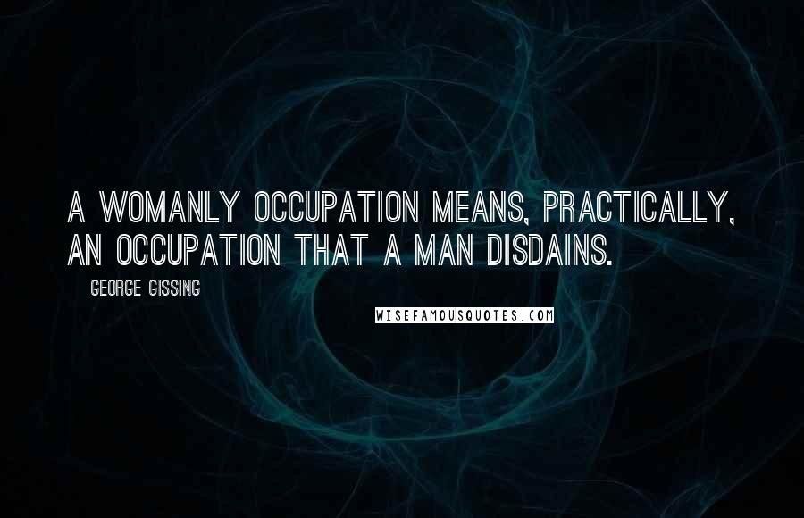 George Gissing Quotes: A womanly occupation means, practically, an occupation that a man disdains.