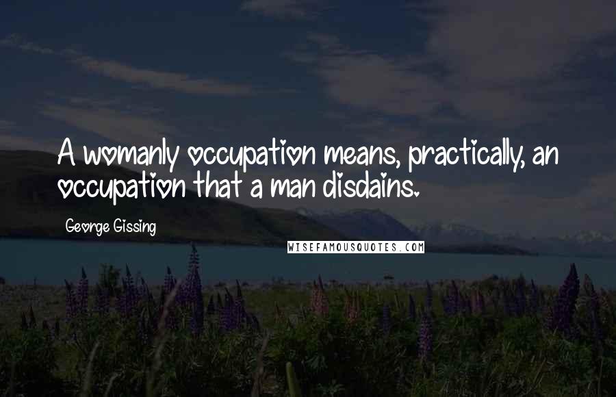 George Gissing Quotes: A womanly occupation means, practically, an occupation that a man disdains.