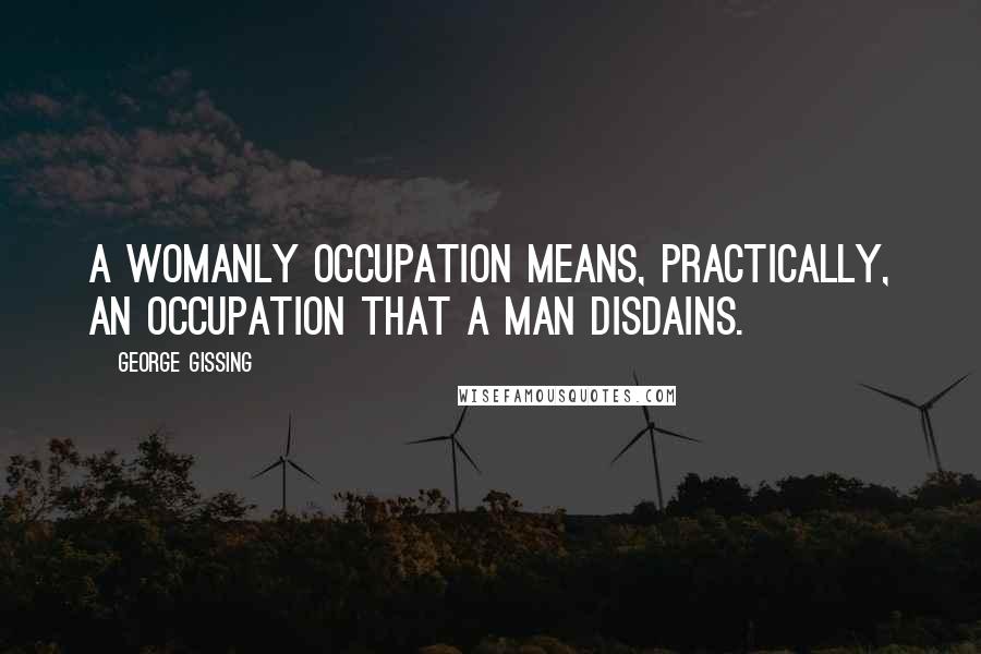 George Gissing Quotes: A womanly occupation means, practically, an occupation that a man disdains.