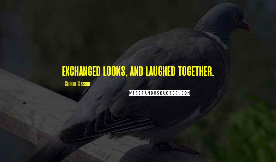 George Gissing Quotes: exchanged looks, and laughed together.