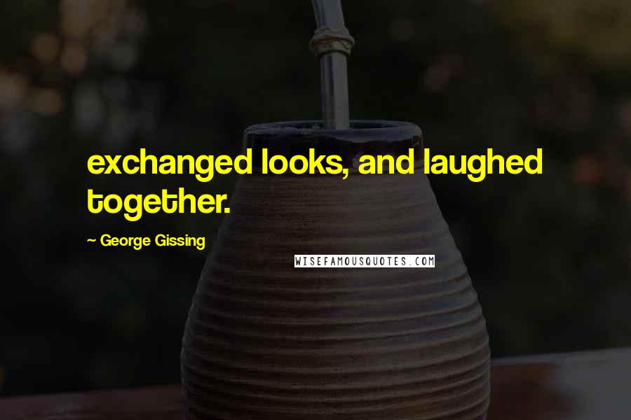 George Gissing Quotes: exchanged looks, and laughed together.