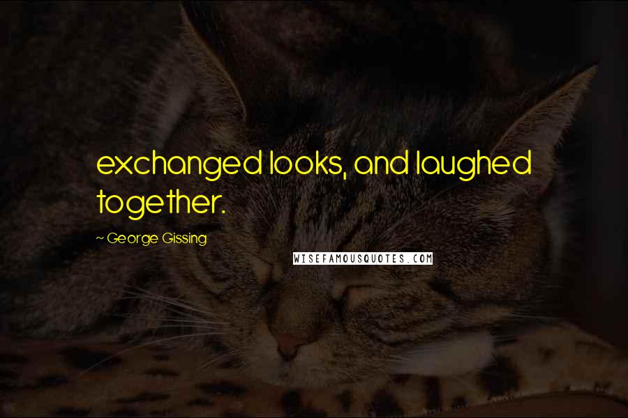 George Gissing Quotes: exchanged looks, and laughed together.