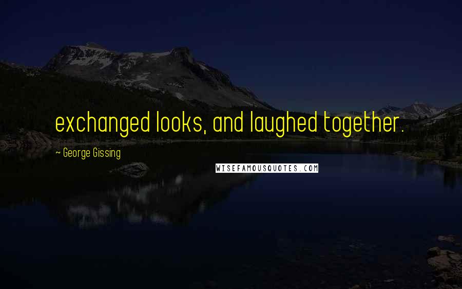 George Gissing Quotes: exchanged looks, and laughed together.