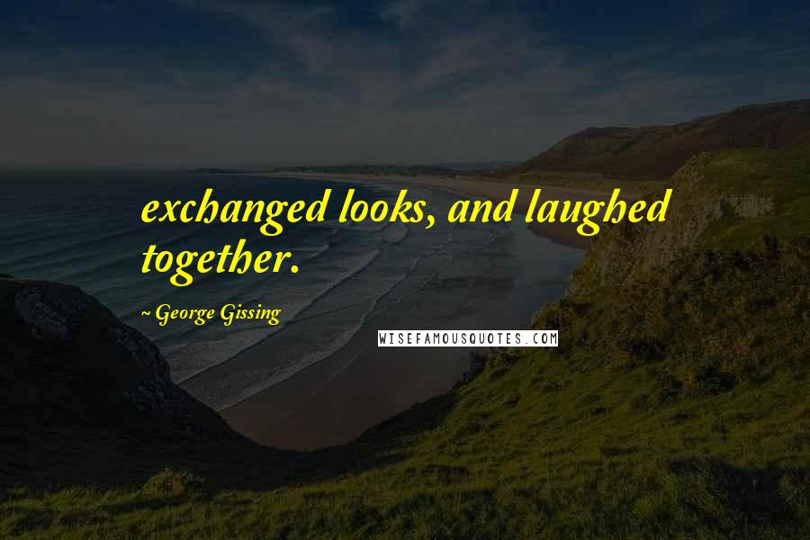 George Gissing Quotes: exchanged looks, and laughed together.