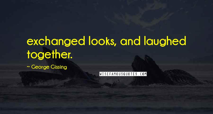 George Gissing Quotes: exchanged looks, and laughed together.