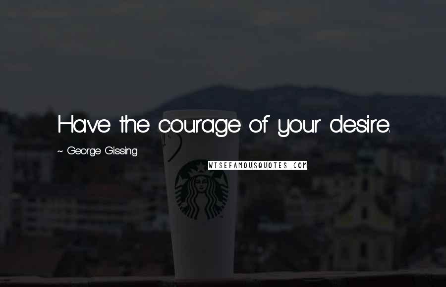 George Gissing Quotes: Have the courage of your desire.