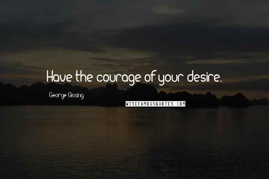 George Gissing Quotes: Have the courage of your desire.