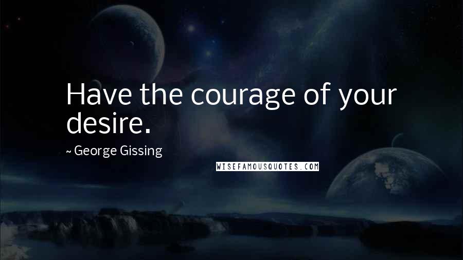 George Gissing Quotes: Have the courage of your desire.