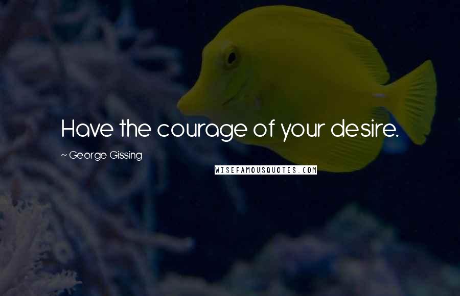 George Gissing Quotes: Have the courage of your desire.