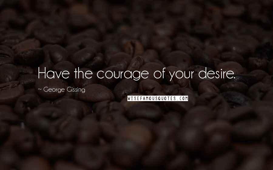 George Gissing Quotes: Have the courage of your desire.
