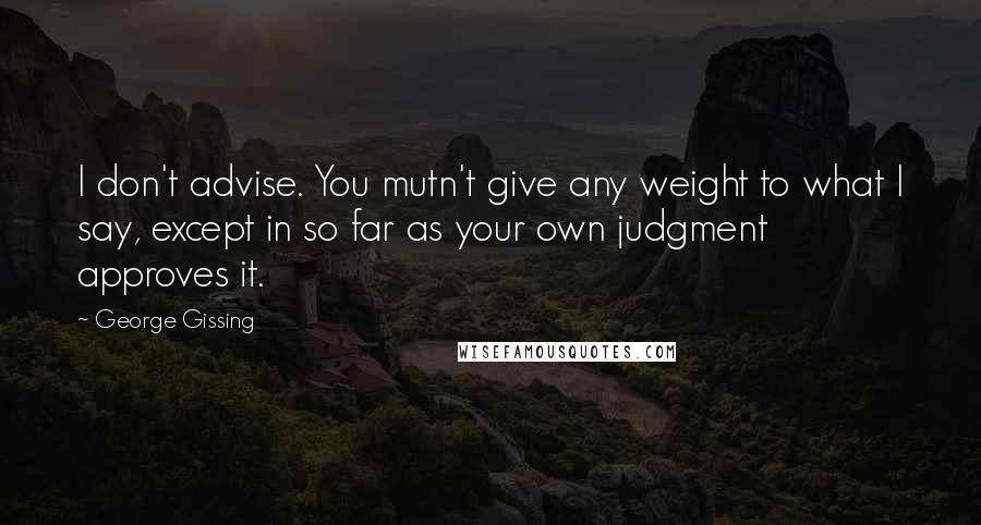 George Gissing Quotes: I don't advise. You mutn't give any weight to what I say, except in so far as your own judgment approves it.