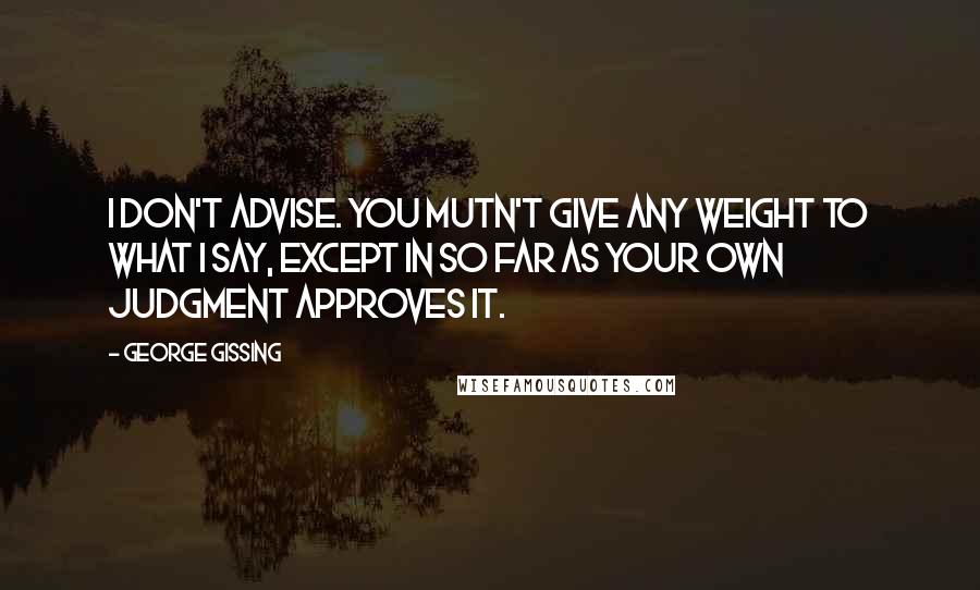 George Gissing Quotes: I don't advise. You mutn't give any weight to what I say, except in so far as your own judgment approves it.