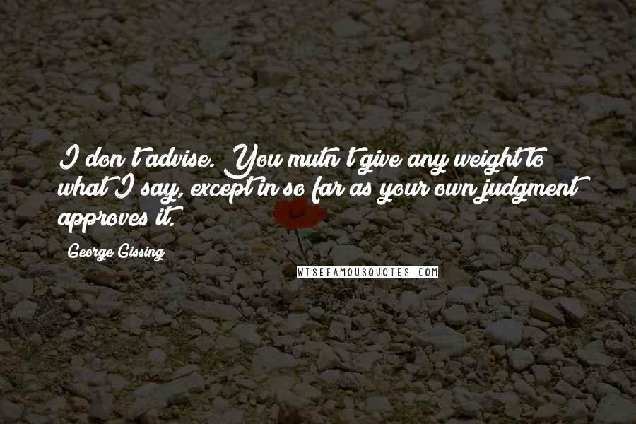 George Gissing Quotes: I don't advise. You mutn't give any weight to what I say, except in so far as your own judgment approves it.