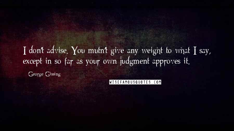 George Gissing Quotes: I don't advise. You mutn't give any weight to what I say, except in so far as your own judgment approves it.