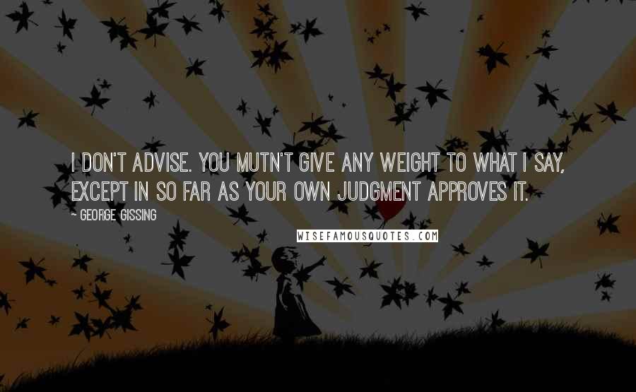 George Gissing Quotes: I don't advise. You mutn't give any weight to what I say, except in so far as your own judgment approves it.