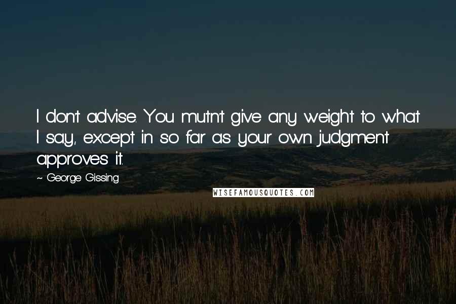 George Gissing Quotes: I don't advise. You mutn't give any weight to what I say, except in so far as your own judgment approves it.