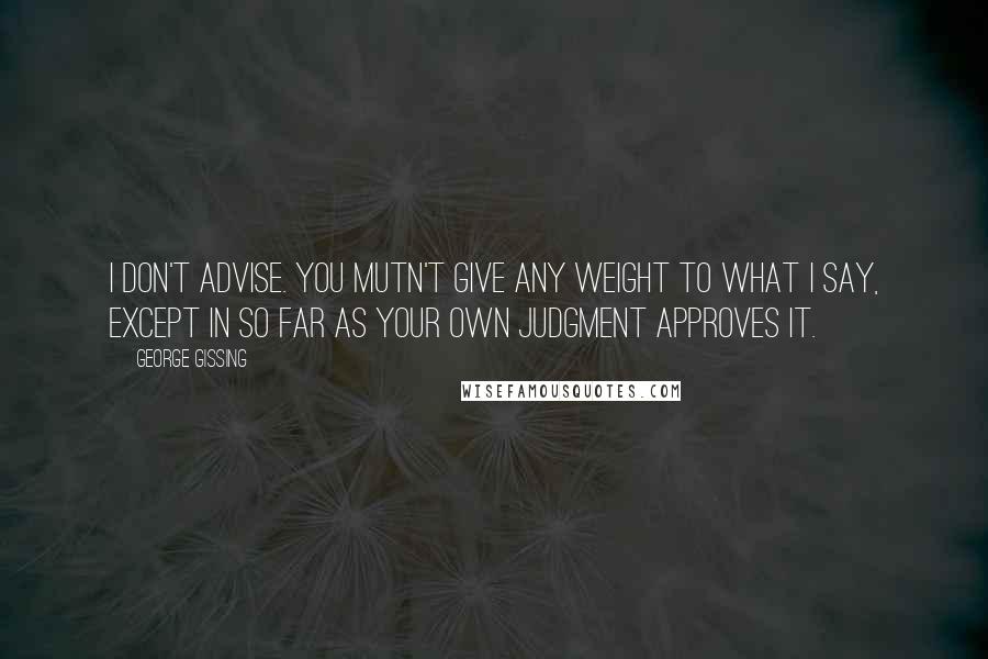 George Gissing Quotes: I don't advise. You mutn't give any weight to what I say, except in so far as your own judgment approves it.