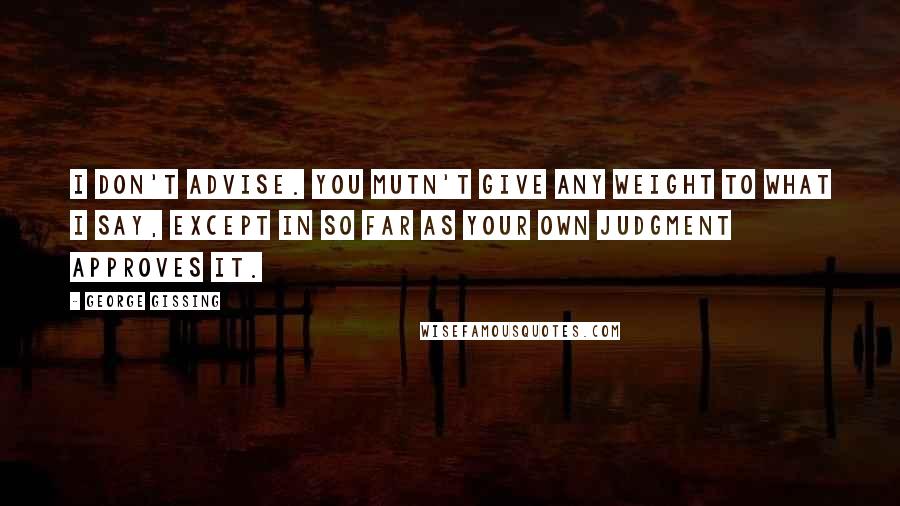 George Gissing Quotes: I don't advise. You mutn't give any weight to what I say, except in so far as your own judgment approves it.
