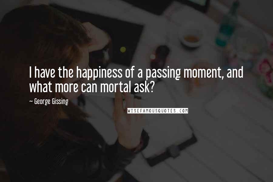 George Gissing Quotes: I have the happiness of a passing moment, and what more can mortal ask?