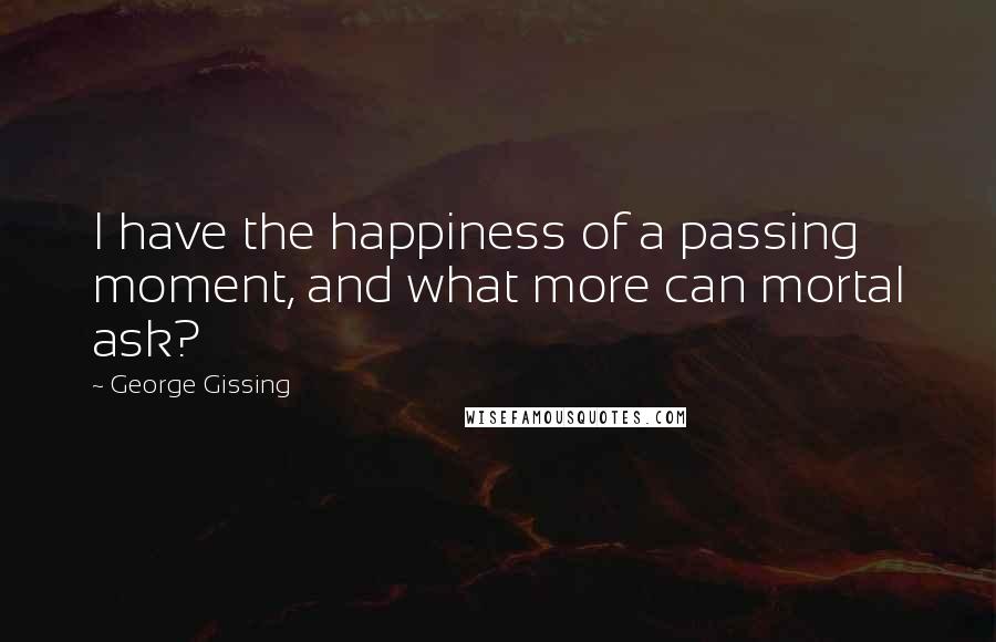 George Gissing Quotes: I have the happiness of a passing moment, and what more can mortal ask?