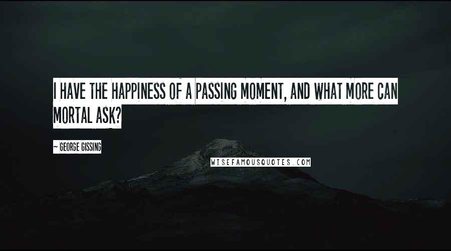 George Gissing Quotes: I have the happiness of a passing moment, and what more can mortal ask?