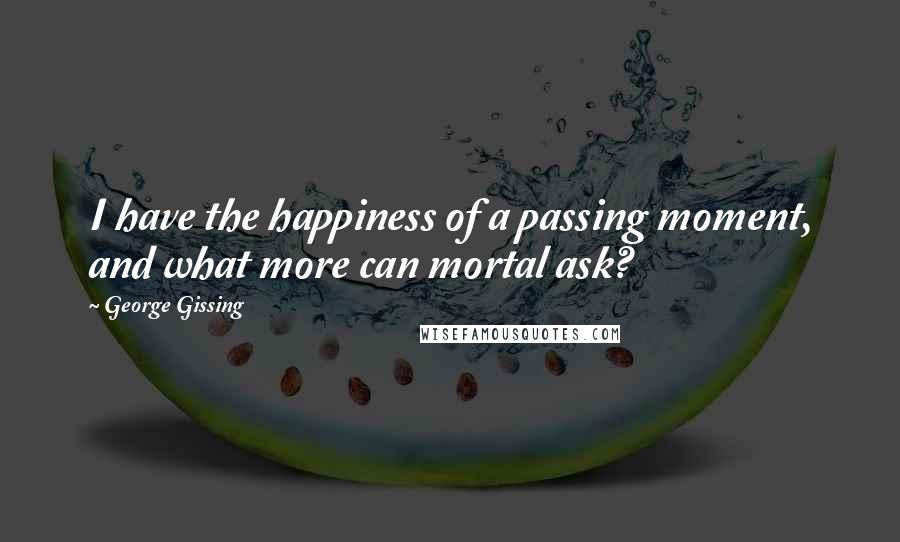 George Gissing Quotes: I have the happiness of a passing moment, and what more can mortal ask?