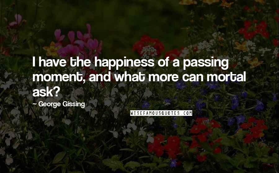 George Gissing Quotes: I have the happiness of a passing moment, and what more can mortal ask?