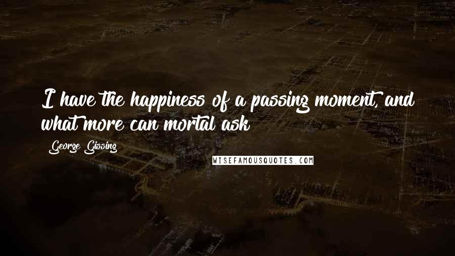 George Gissing Quotes: I have the happiness of a passing moment, and what more can mortal ask?