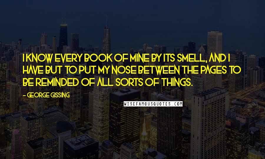 George Gissing Quotes: I know every book of mine by its smell, and I have but to put my nose between the pages to be reminded of all sorts of things.