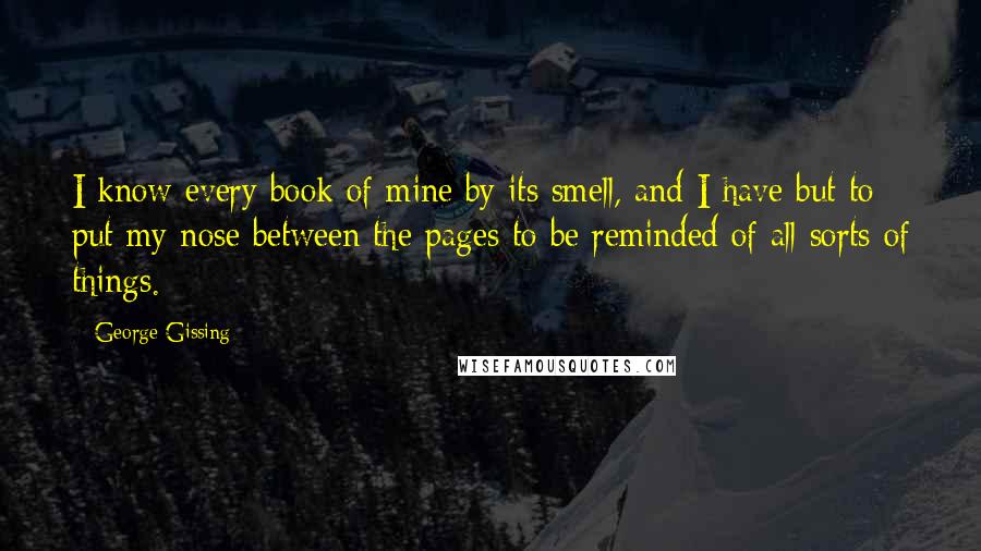 George Gissing Quotes: I know every book of mine by its smell, and I have but to put my nose between the pages to be reminded of all sorts of things.