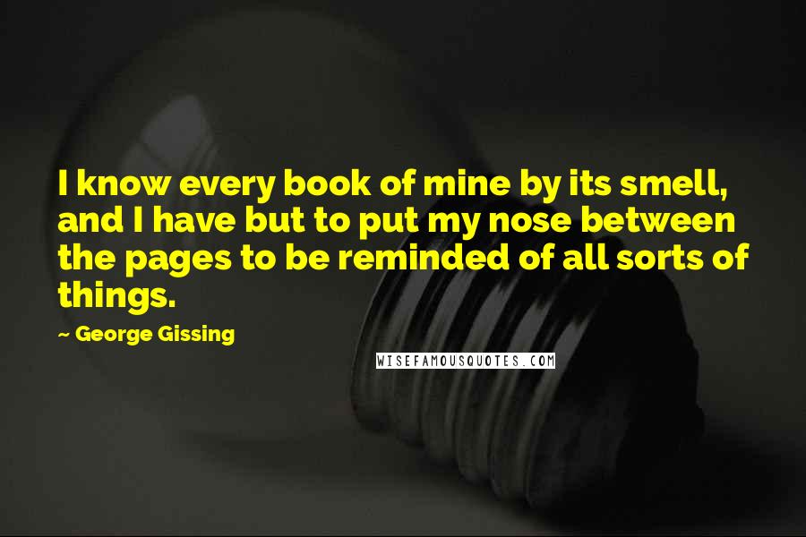 George Gissing Quotes: I know every book of mine by its smell, and I have but to put my nose between the pages to be reminded of all sorts of things.