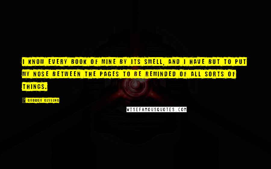 George Gissing Quotes: I know every book of mine by its smell, and I have but to put my nose between the pages to be reminded of all sorts of things.