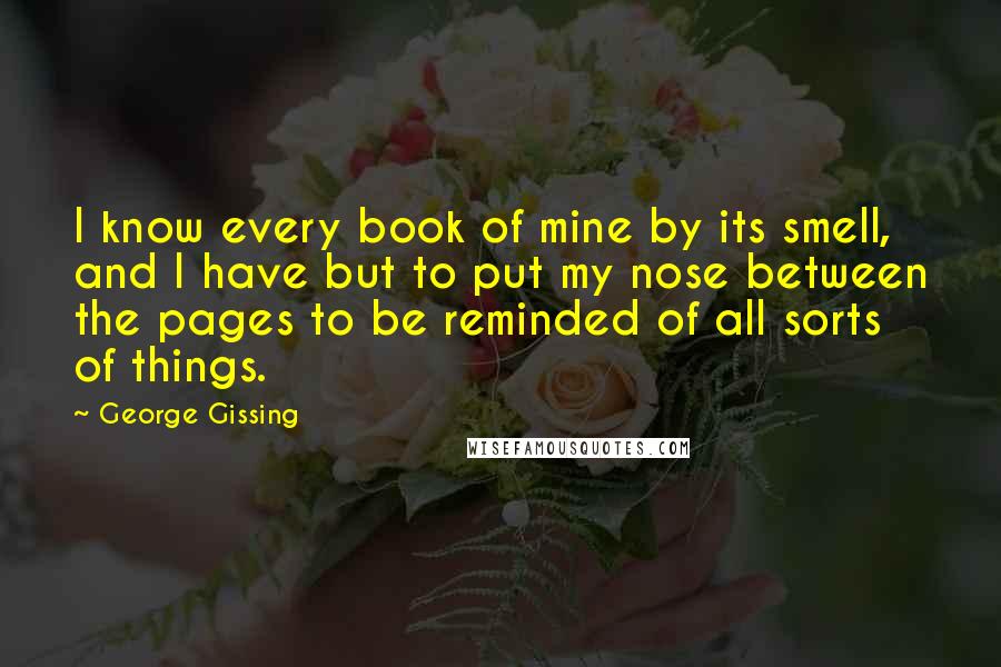 George Gissing Quotes: I know every book of mine by its smell, and I have but to put my nose between the pages to be reminded of all sorts of things.