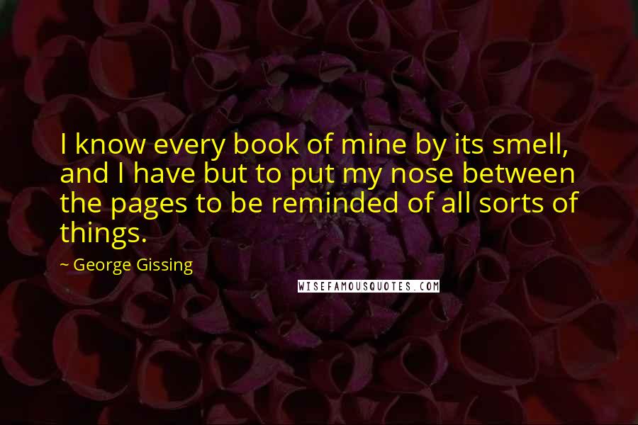 George Gissing Quotes: I know every book of mine by its smell, and I have but to put my nose between the pages to be reminded of all sorts of things.