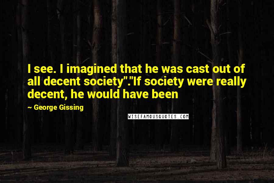 George Gissing Quotes: I see. I imagined that he was cast out of all decent society"."If society were really decent, he would have been
