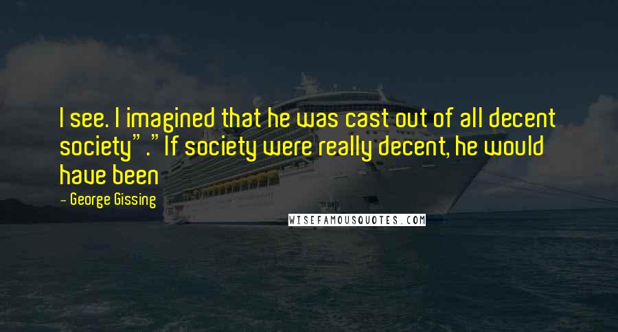 George Gissing Quotes: I see. I imagined that he was cast out of all decent society"."If society were really decent, he would have been