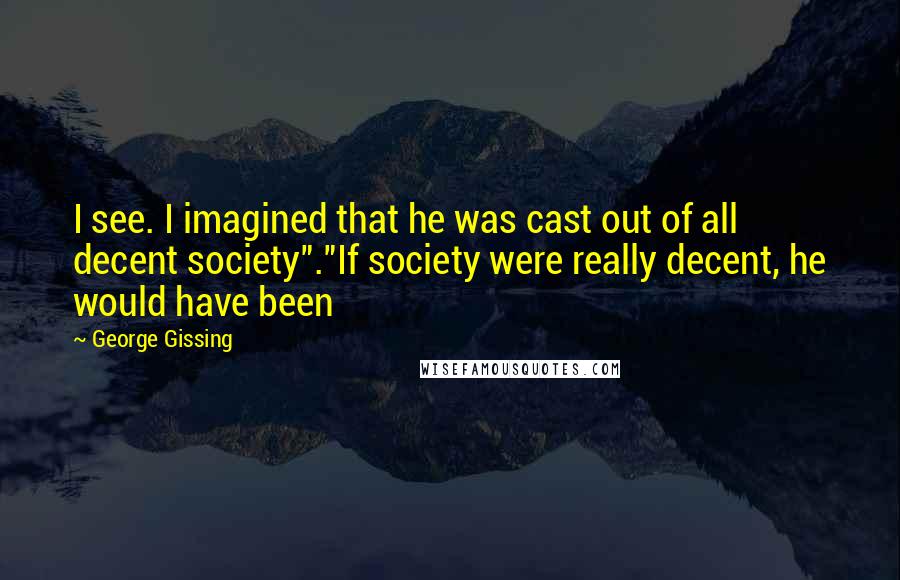 George Gissing Quotes: I see. I imagined that he was cast out of all decent society"."If society were really decent, he would have been